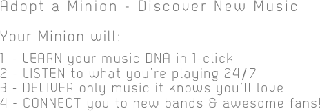 Adopt a Minion - Discover New Music
Your Minion will:

1 - LEARN your music DNA in 1-click
2 - LISTEN to what you’re playing 24/7
3 - DELIVER only music it knows you’ll love
4 - CONNECT you to new bands & awesome fans!